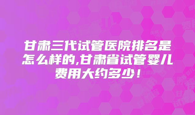 甘肃三代试管医院排名是怎么样的,甘肃省试管婴儿费用大约多少!
