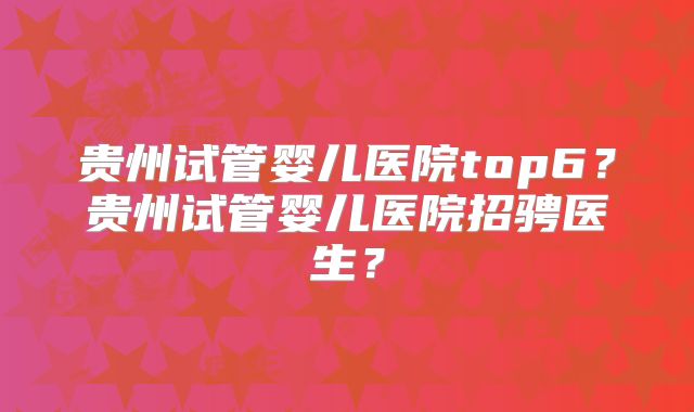 贵州试管婴儿医院top6？贵州试管婴儿医院招骋医生？