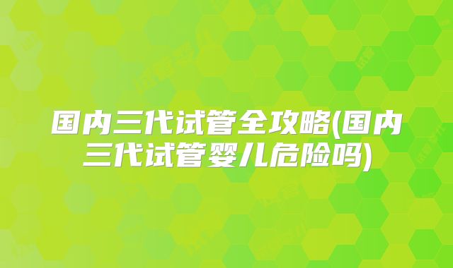国内三代试管全攻略(国内三代试管婴儿危险吗)