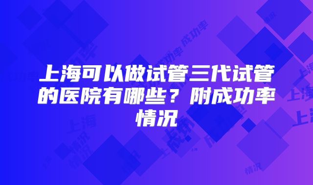 上海可以做试管三代试管的医院有哪些？附成功率情况