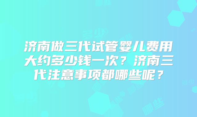 济南做三代试管婴儿费用大约多少钱一次？济南三代注意事项都哪些呢？