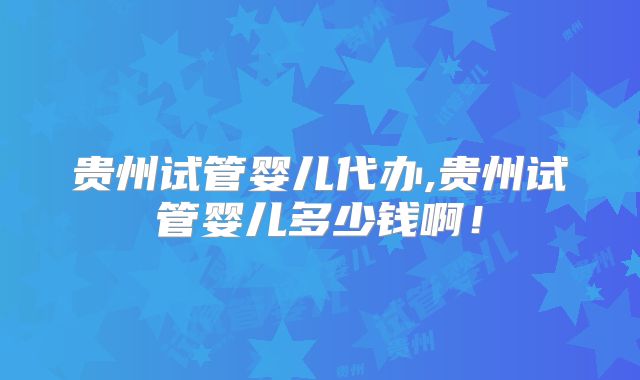 贵州试管婴儿代办,贵州试管婴儿多少钱啊!