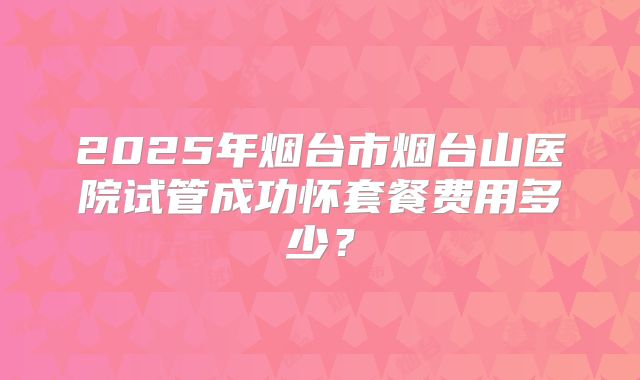 2025年烟台市烟台山医院试管成功怀套餐费用多少?