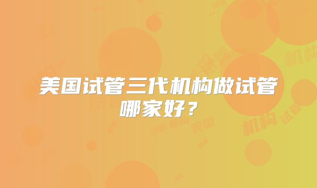 美国试管三代机构做试管哪家好？