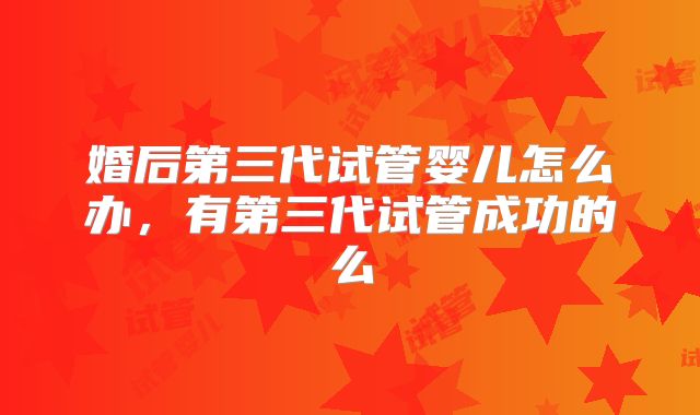 婚后第三代试管婴儿怎么办，有第三代试管成功的么