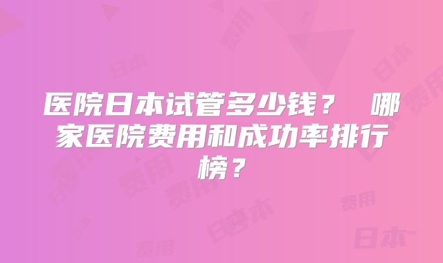 医院日本试管多少钱? 哪家医院费用和成功率排行榜?