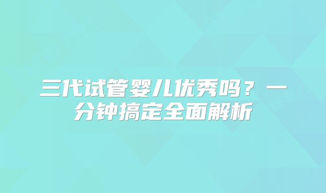 三代试管婴儿优秀吗？一分钟搞定全面解析