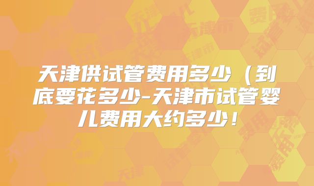 天津供试管费用多少（到底要花多少-天津市试管婴儿费用大约多少！