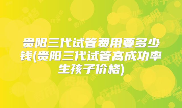 贵阳三代试管费用要多少钱(贵阳三代试管高成功率生孩子价格)