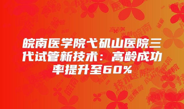 皖南医学院弋矶山医院三代试管新技术:高龄成功率提升至60%