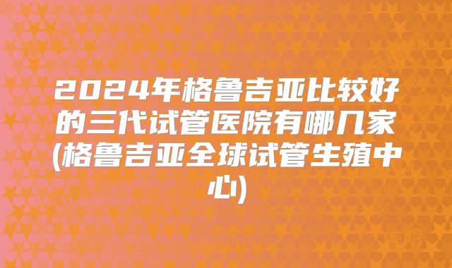 2024年格鲁吉亚比较好的三代试管医院有哪几家(格鲁吉亚全球试管生殖中心)
