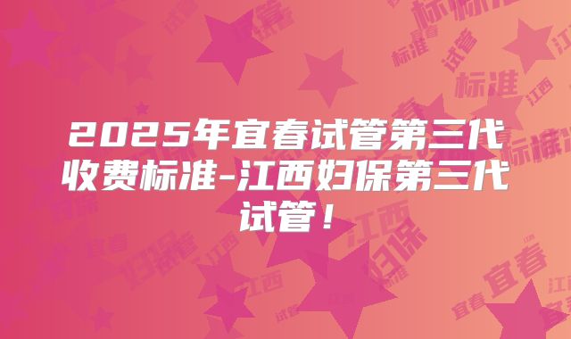 2025年宜春试管第三代收费标准-江西妇保第三代试管！