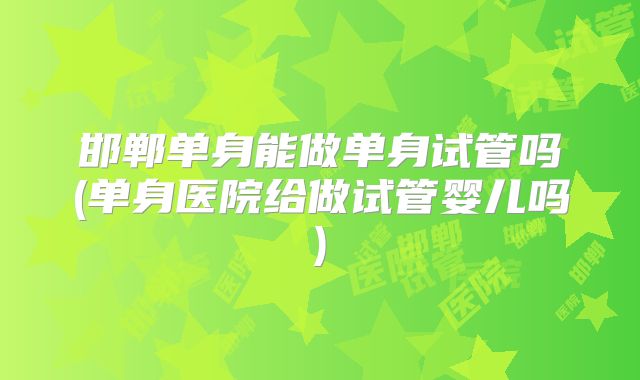 邯郸单身能做单身试管吗(单身医院给做试管婴儿吗)