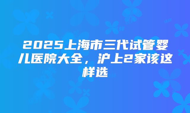 2025上海市三代试管婴儿医院大全，沪上2家该这样选
