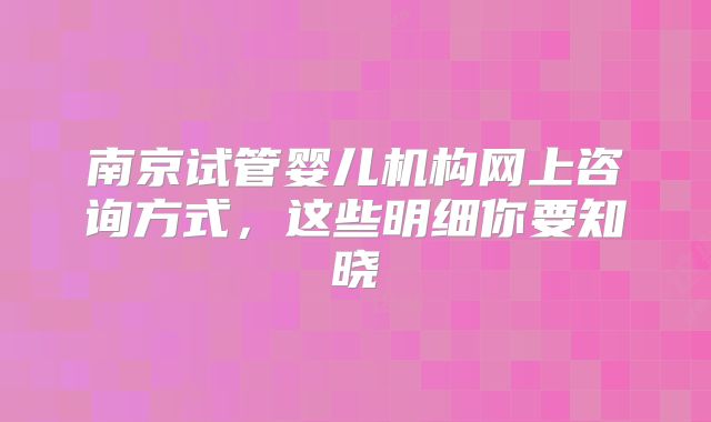 南京试管婴儿机构网上咨询方式，这些明细你要知晓