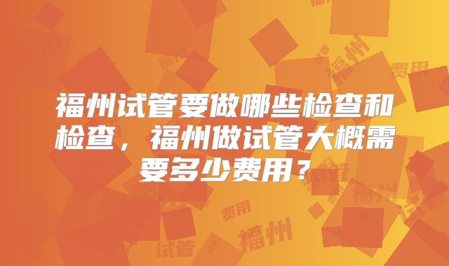 福州试管要做哪些检查和检查，福州做试管大概需要多少费用？