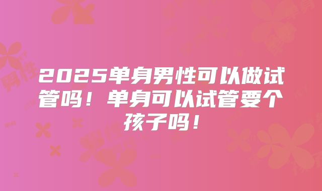 2025单身男性可以做试管吗！单身可以试管要个孩子吗！