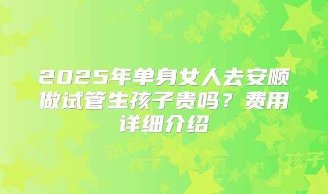 2025年单身女人去安顺做试管生孩子贵吗?费用详细介绍