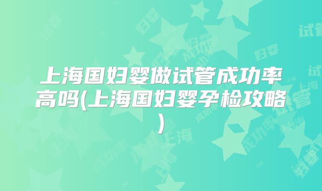 上海国妇婴做试管成功率高吗(上海国妇婴孕检攻略)