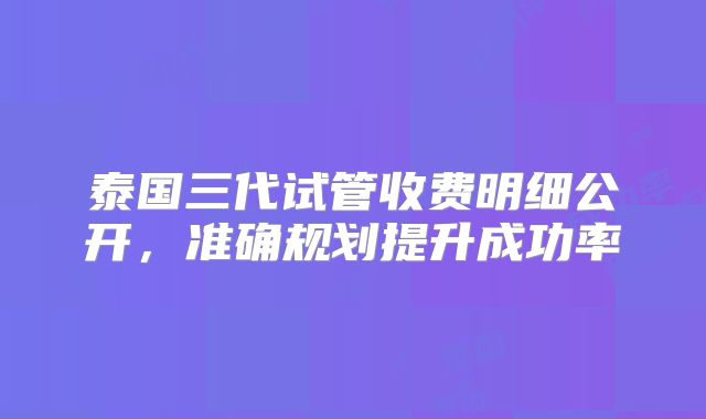 泰国三代试管收费明细公开，准确规划提升成功率