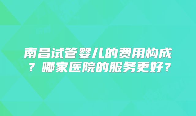 南昌试管婴儿的费用构成？哪家医院的服务更好？