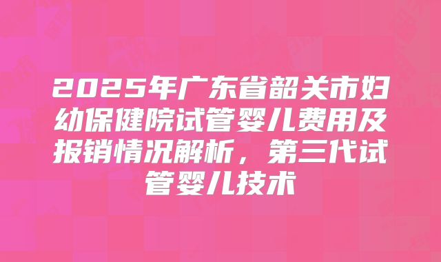 2025年广东省韶关市妇幼保健院试管婴儿费用及报销情况解析，第三代试管婴儿技术