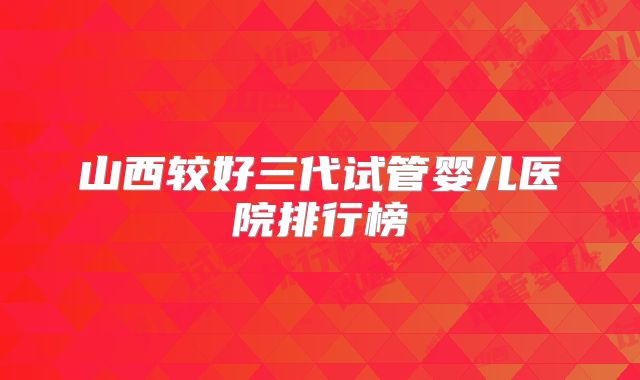 山西较好三代试管婴儿医院排行榜