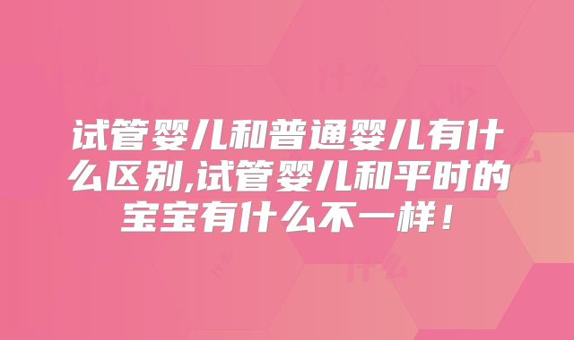 试管婴儿和普通婴儿有什么区别,试管婴儿和平时的宝宝有什么不一样！