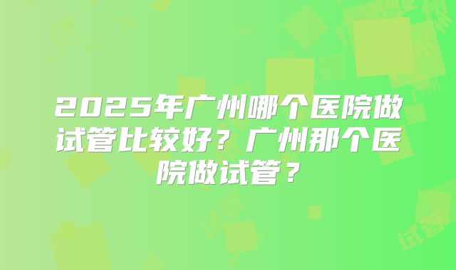2025年广州哪个医院做试管比较好？广州那个医院做试管？