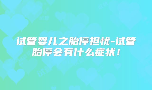 试管婴儿之胎停担忧-试管胎停会有什么症状！