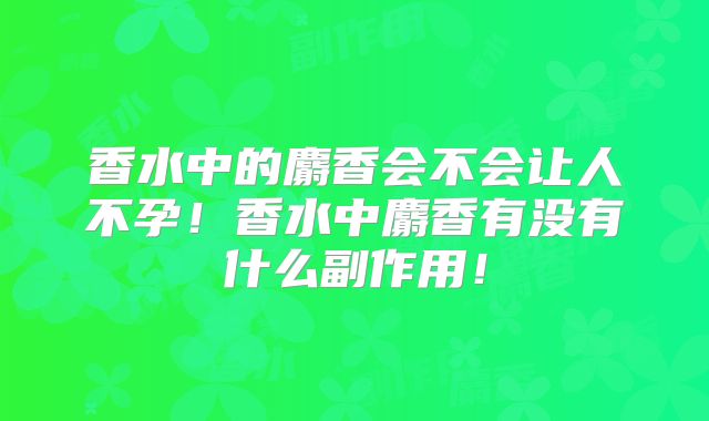 香水中的麝香会不会让人不孕！香水中麝香有没有什么副作用！