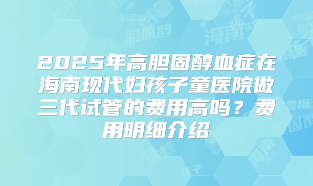 2025年高胆固醇血症在海南现代妇孩子童医院做三代试管的费用高吗？费用明细介绍