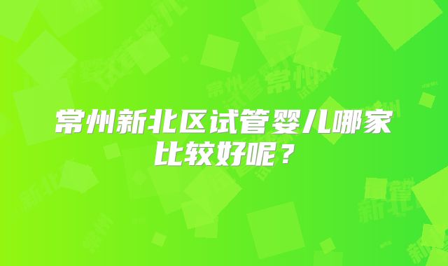 常州新北区试管婴儿哪家比较好呢?