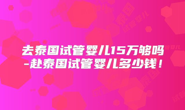 去泰国试管婴儿15万够吗-赴泰国试管婴儿多少钱！