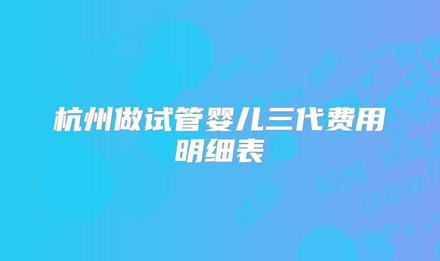 杭州做试管婴儿三代费用明细表