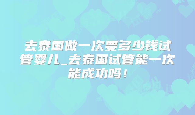 去泰国做一次要多少钱试管婴儿_去泰国试管能一次能成功吗！
