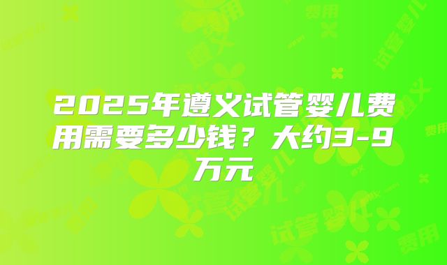 2025年遵义试管婴儿费用需要多少钱？大约3-9万元