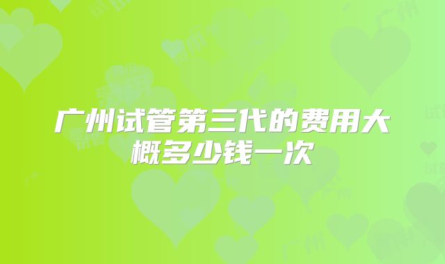 广州试管第三代的费用大概多少钱一次
