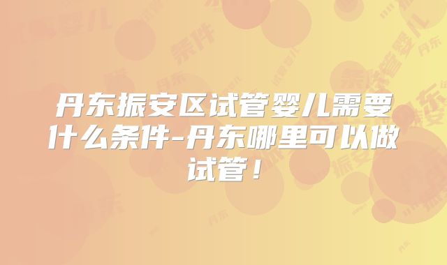 丹东振安区试管婴儿需要什么条件-丹东哪里可以做试管！