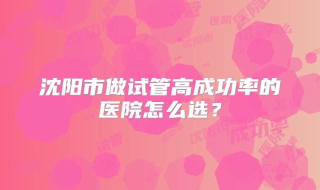 沈阳市做试管高成功率的医院怎么选?