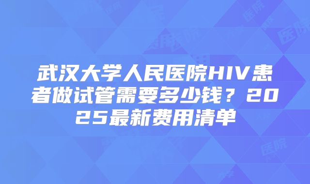 武汉大学人民医院HIV患者做试管需要多少钱？2025最新费用清单