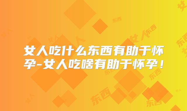 女人吃什么东西有助于怀孕-女人吃啥有助于怀孕!