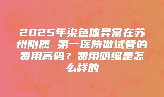 2025年染色体异常在苏州附属 第一医院做试管的费用高吗？费用明细是怎么样的