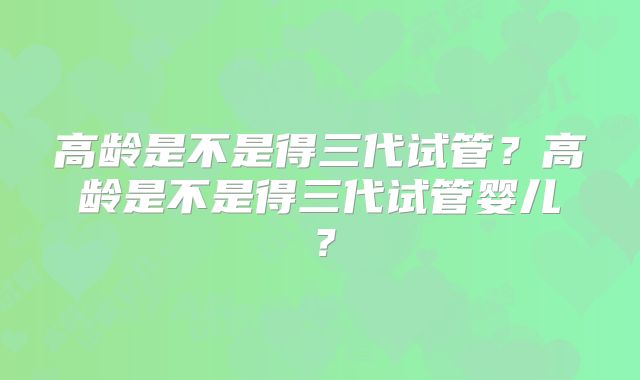 高龄是不是得三代试管?高龄是不是得三代试管婴儿?