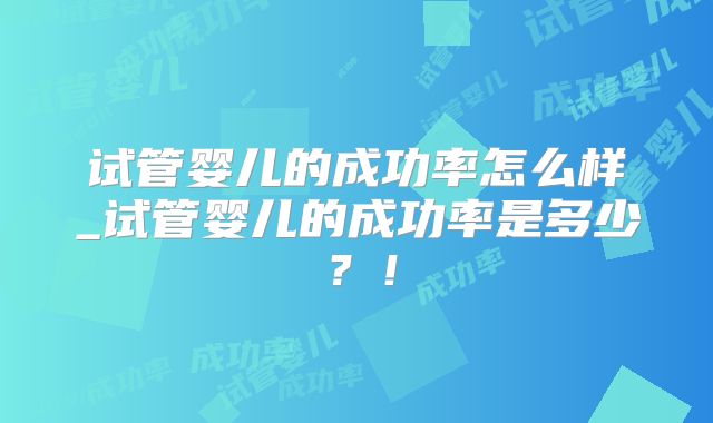 试管婴儿的成功率怎么样_试管婴儿的成功率是多少?!