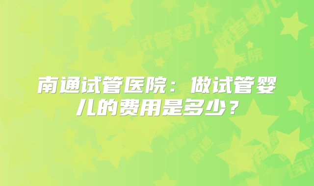 南通试管医院:做试管婴儿的费用是多少?