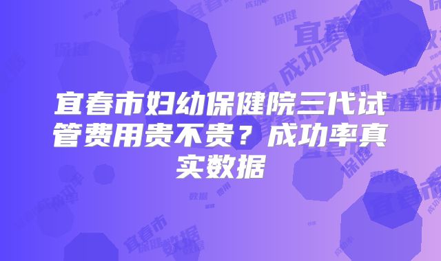 宜春市妇幼保健院三代试管费用贵不贵？成功率真实数据