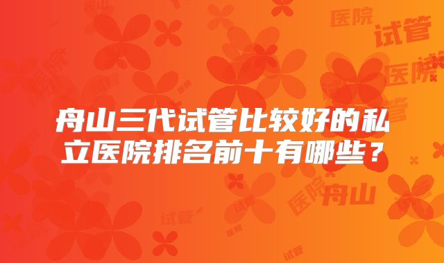 舟山三代试管比较好的私立医院排名前十有哪些?