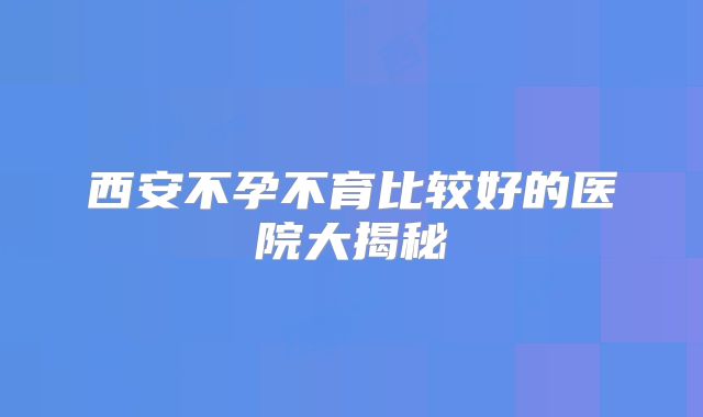 西安不孕不育比较好的医院大揭秘