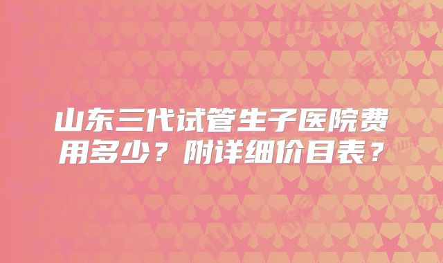 山东三代试管生子医院费用多少？附详细价目表？